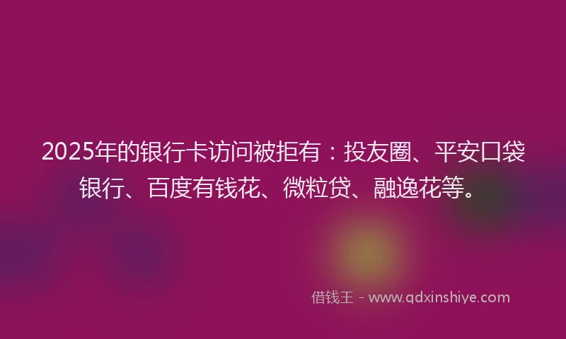 2025年的银行卡访问被拒有：投友圈、平安口袋银行、百度有钱花、微粒贷、融逸花等。
