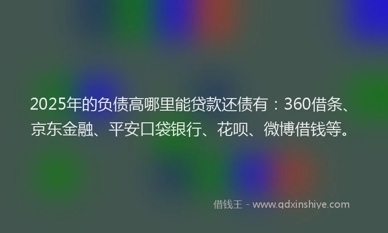 2025年的负债高哪里能贷款还债有：360借条、京东金融、平安口袋银行、花呗、微博借钱等。