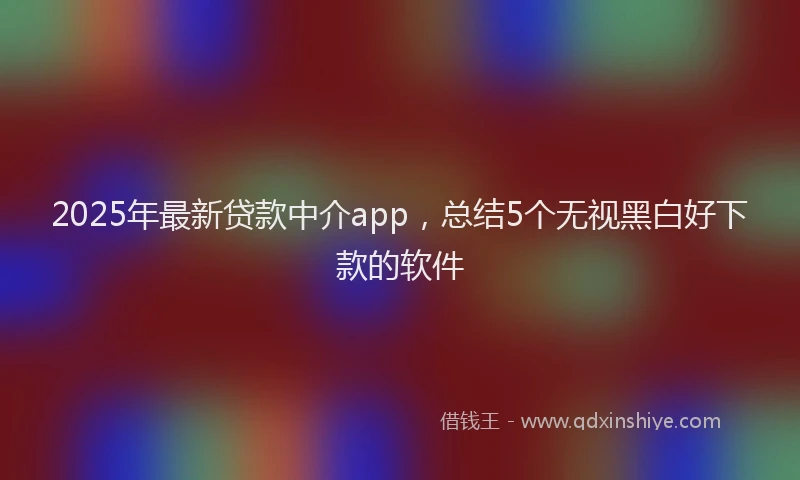 2025年最新贷款中介app，总结5个无视黑白好下款的软件