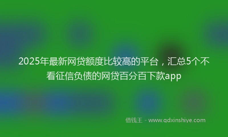 2025年最新网贷额度比较高的平台，汇总5个不看征信负债的网贷百分百下款app