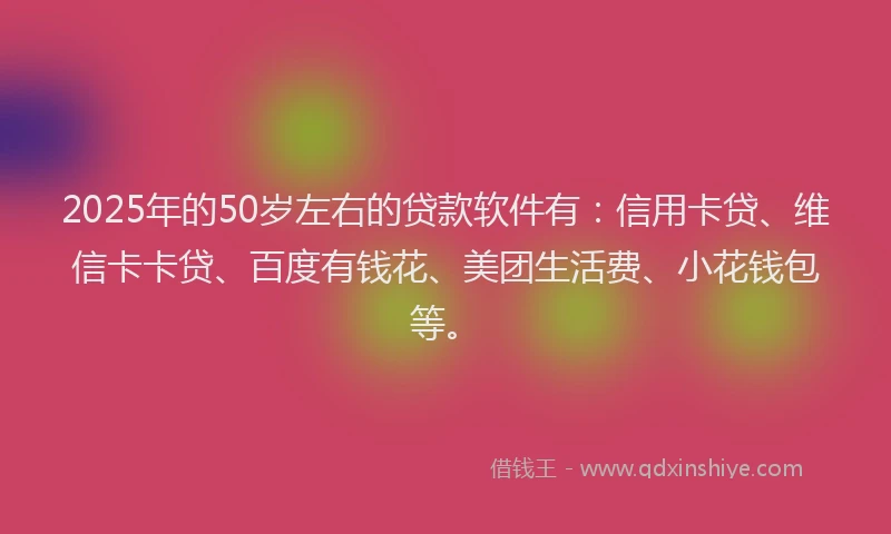2025年的50岁左右的贷款软件有：信用卡贷、维信卡卡贷、百度有钱花、美团生活费、小花钱包等。