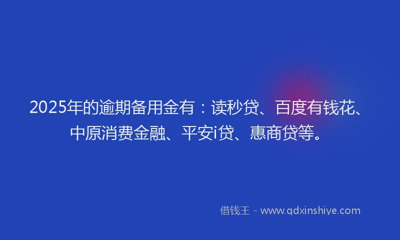 2025年的逾期备用金有：读秒贷、百度有钱花、中原消费金融、平安i贷、惠商贷等。