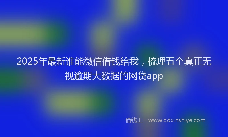 2025年最新谁能微信借钱给我，梳理五个真正无视逾期大数据的网贷app