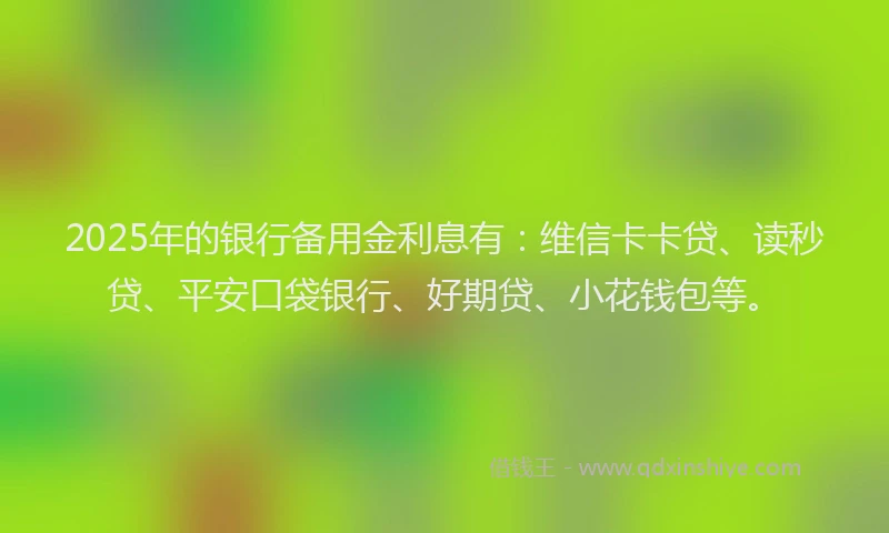 2025年的银行备用金利息有：维信卡卡贷、读秒贷、平安口袋银行、好期贷、小花钱包等。