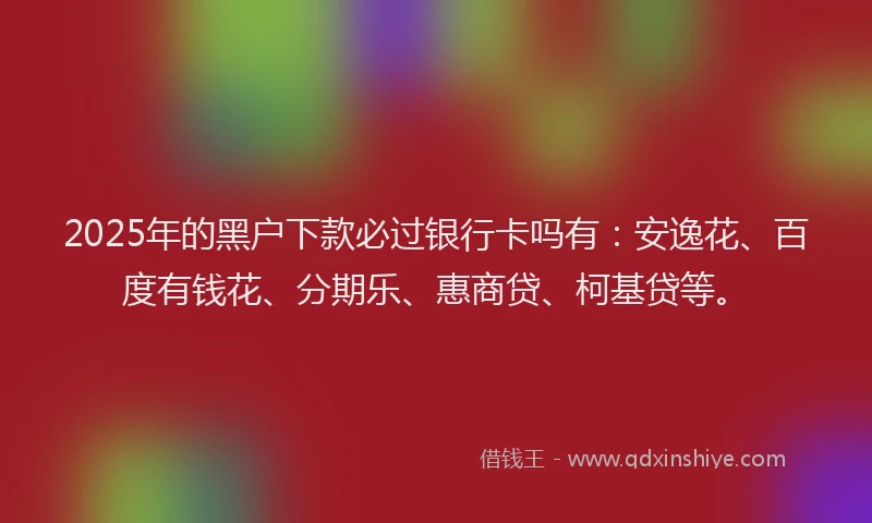 2025年的黑户下款必过银行卡吗有：安逸花、百度有钱花、分期乐、惠商贷、柯基贷等。
