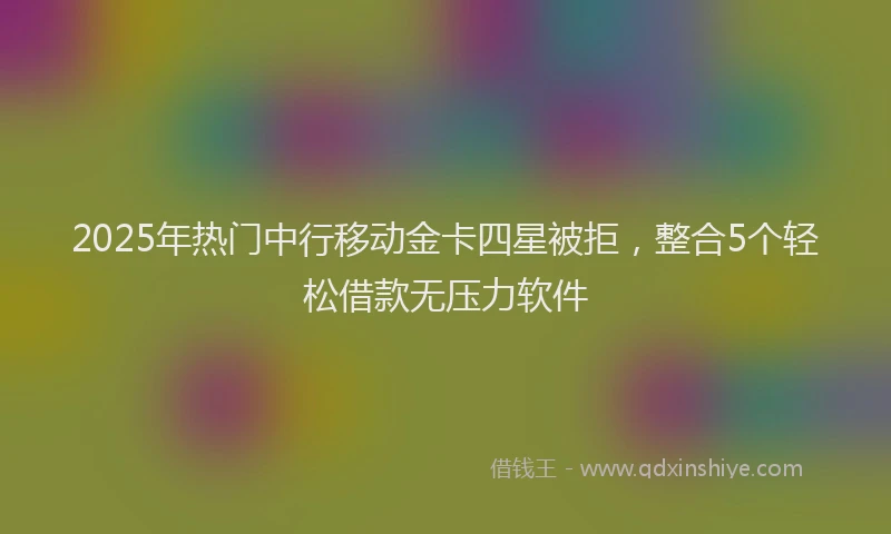 2025年热门中行移动金卡四星被拒，整合5个轻松借款无压力软件