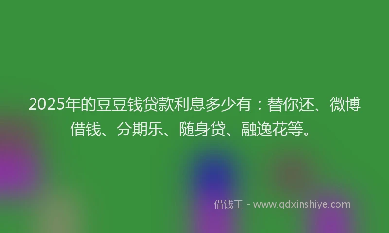 2025年的豆豆钱贷款利息多少有：替你还、微博借钱、分期乐、随身贷、融逸花等。