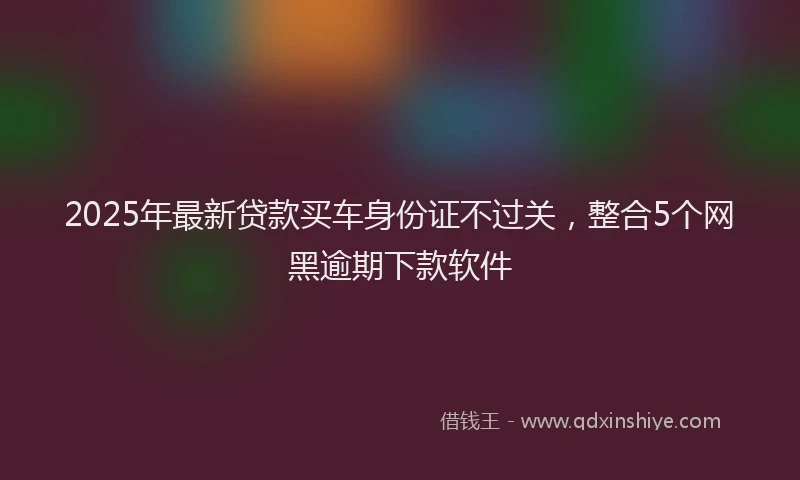 2025年最新贷款买车身份证不过关，整合5个网黑逾期下款软件