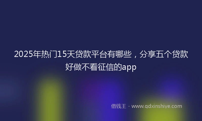 2025年热门15天贷款平台有哪些，分享五个贷款好做不看征信的app