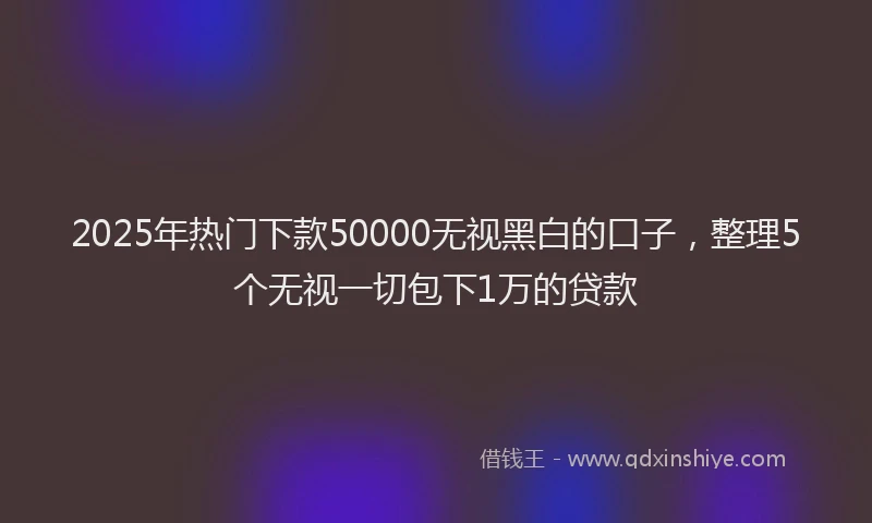 2025年热门下款50000无视黑白的口子，整理5个无视一切包下1万的贷款