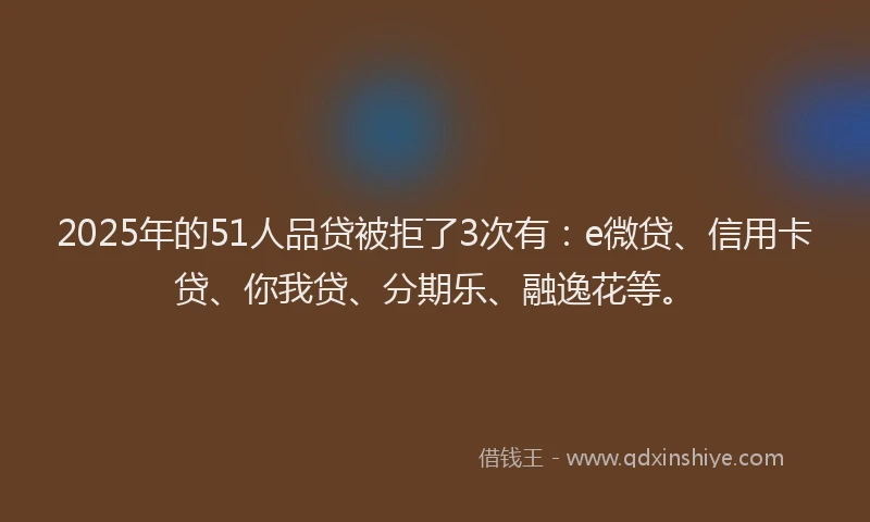 2025年的51人品贷被拒了3次有：e微贷、信用卡贷、你我贷、分期乐、融逸花等。