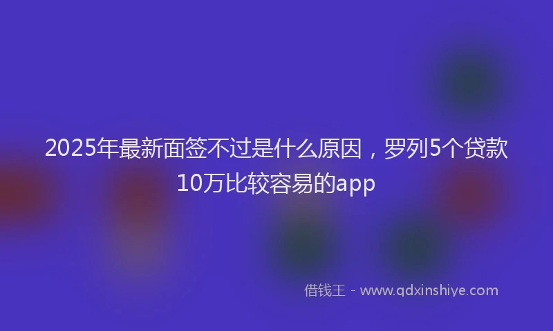 2025年最新面签不过是什么原因，罗列5个贷款10万比较容易的app
