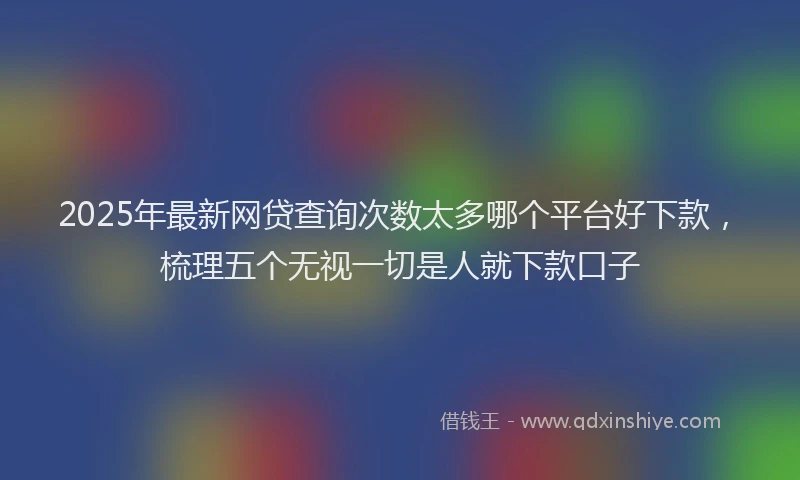 2025年最新网贷查询次数太多哪个平台好下款，梳理五个无视一切是人就下款口子
