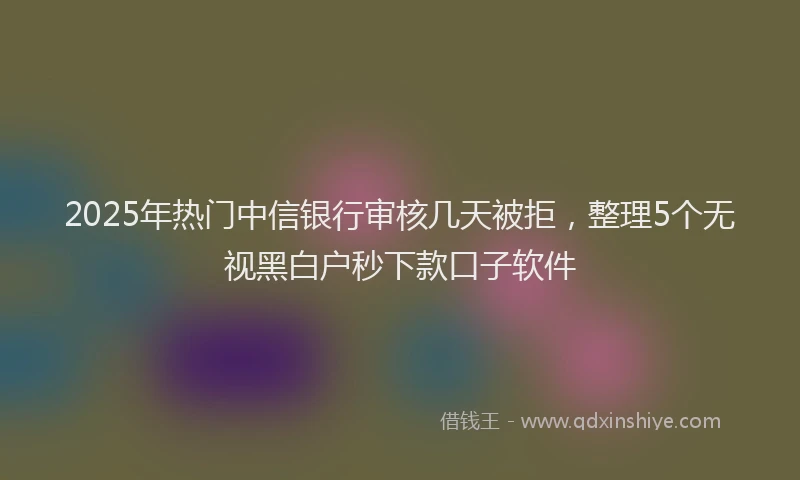 2025年热门中信银行审核几天被拒，整理5个无视黑白户秒下款口子软件