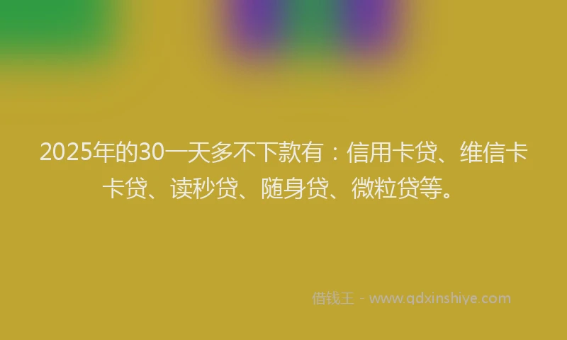 2025年的30一天多不下款有：信用卡贷、维信卡卡贷、读秒贷、随身贷、微粒贷等。