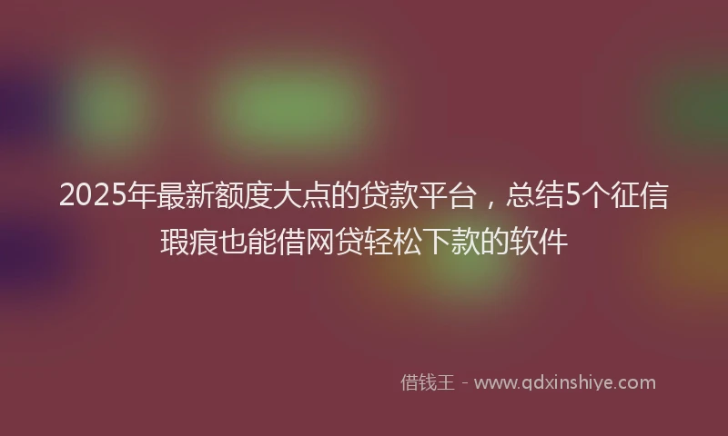 2025年最新额度大点的贷款平台，总结5个征信瑕疵也能借网贷轻松下款的软件