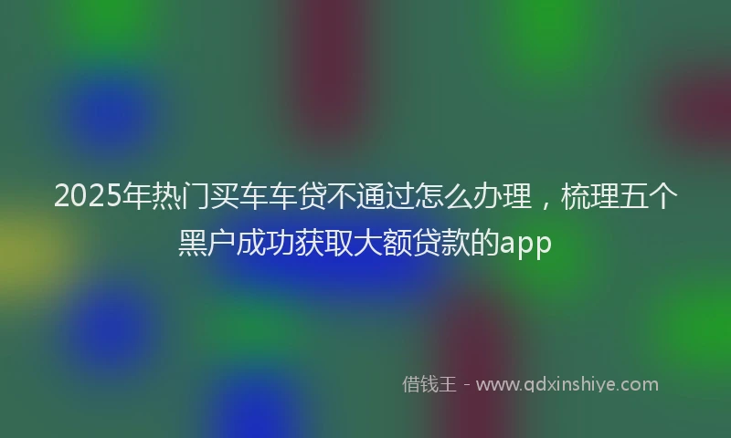 2025年热门买车车贷不通过怎么办理，梳理五个黑户成功获取大额贷款的app