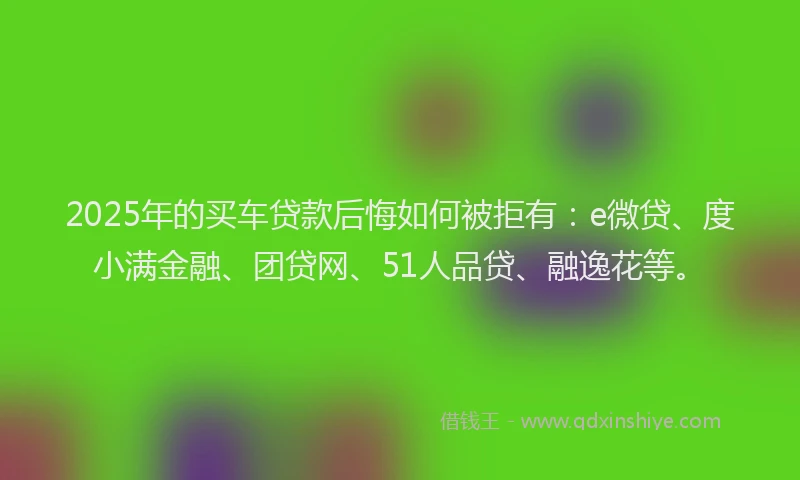 2025年的买车贷款后悔如何被拒有：e微贷、度小满金融、团贷网、51人品贷、融逸花等。