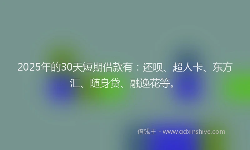 2025年的30天短期借款有：还呗、超人卡、东方汇、随身贷、融逸花等。