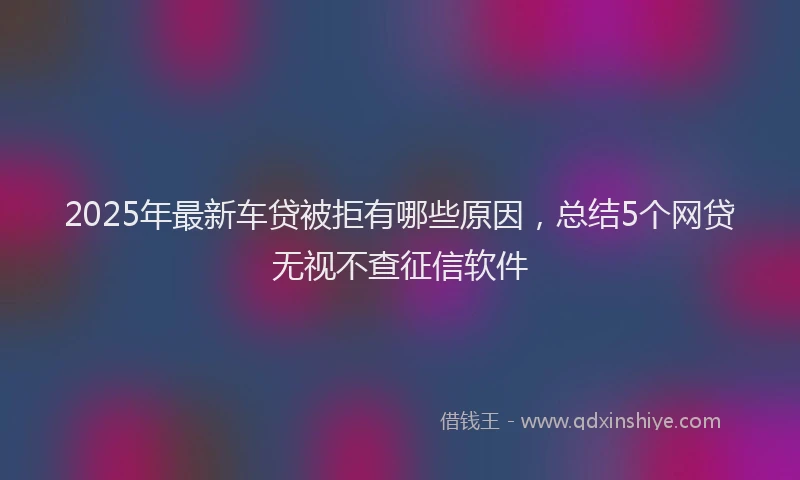 2025年最新车贷被拒有哪些原因，总结5个网贷无视不查征信软件