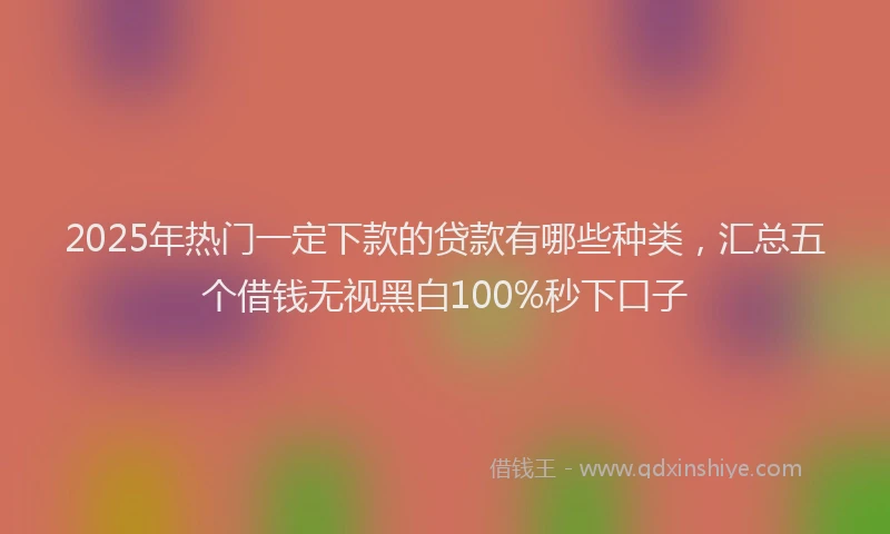 2025年热门一定下款的贷款有哪些种类，汇总五个借钱无视黑白100%秒下口子