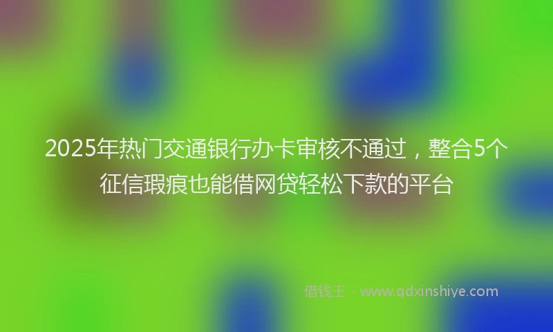 2025年热门交通银行办卡审核不通过，整合5个征信瑕疵也能借网贷轻松下款的平台