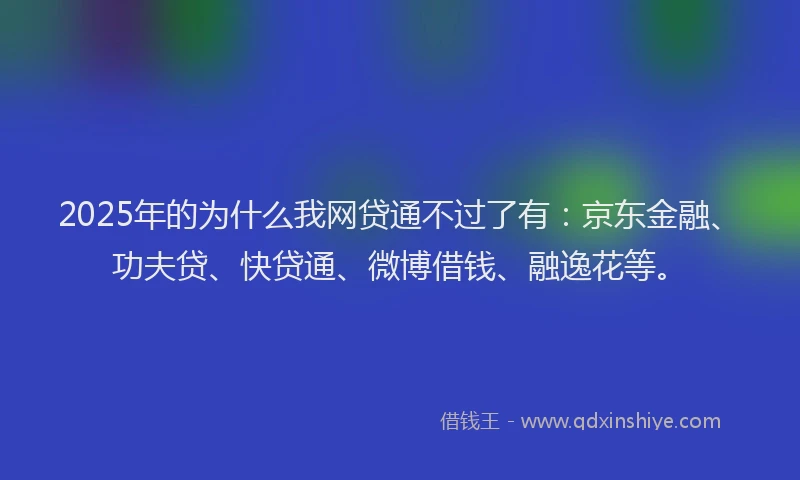 2025年的为什么我网贷通不过了有：京东金融、功夫贷、快贷通、微博借钱、融逸花等。