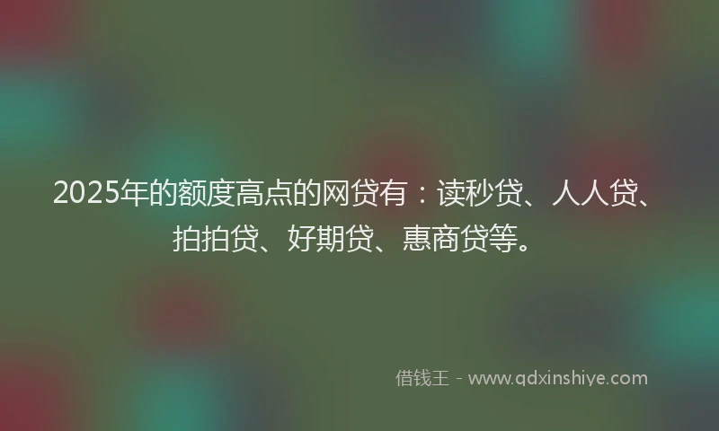 2025年的额度高点的网贷有：读秒贷、人人贷、拍拍贷、好期贷、惠商贷等。
