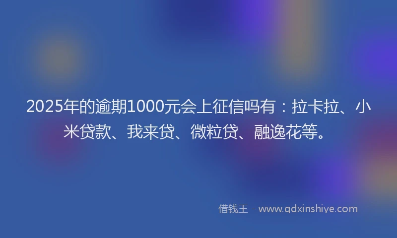 2025年的逾期1000元会上征信吗有：拉卡拉、小米贷款、我来贷、微粒贷、融逸花等。