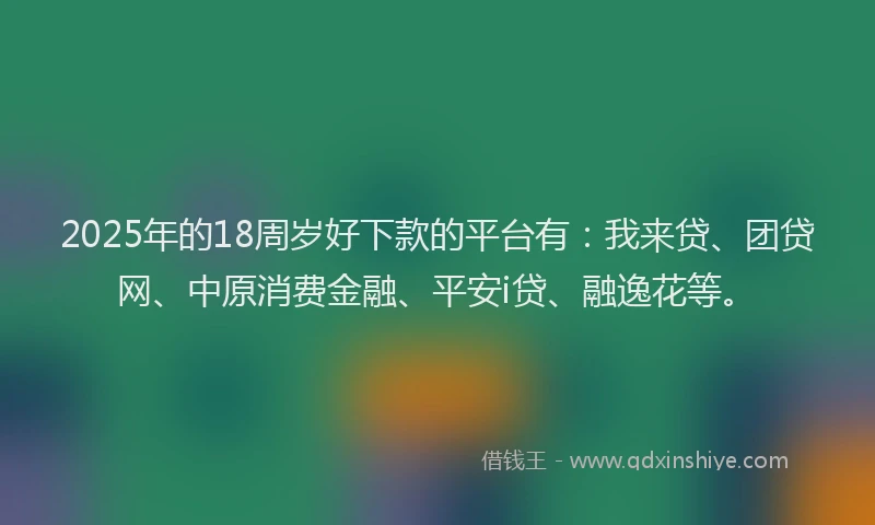 2025年的18周岁好下款的平台有：我来贷、团贷网、中原消费金融、平安i贷、融逸花等。