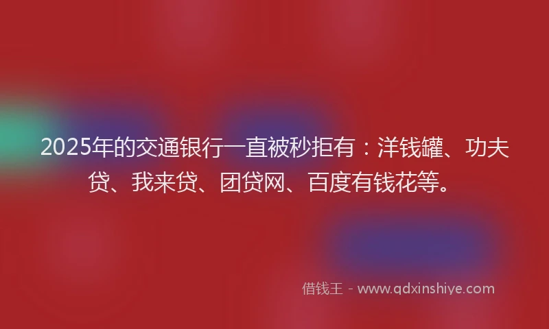 2025年的交通银行一直被秒拒有：洋钱罐、功夫贷、我来贷、团贷网、百度有钱花等。