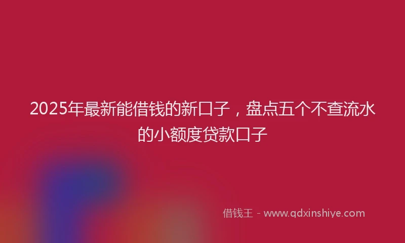 2025年最新能借钱的新口子，盘点五个不查流水的小额度贷款口子
