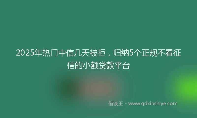 2025年热门中信几天被拒，归纳5个正规不看征信的小额贷款平台