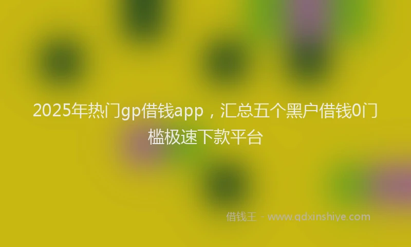 2025年热门gp借钱app，汇总五个黑户借钱0门槛极速下款平台