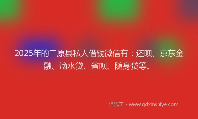 2025年的三原县私人借钱微信有：还呗、京东金融、滴水贷、省呗、随身贷等。