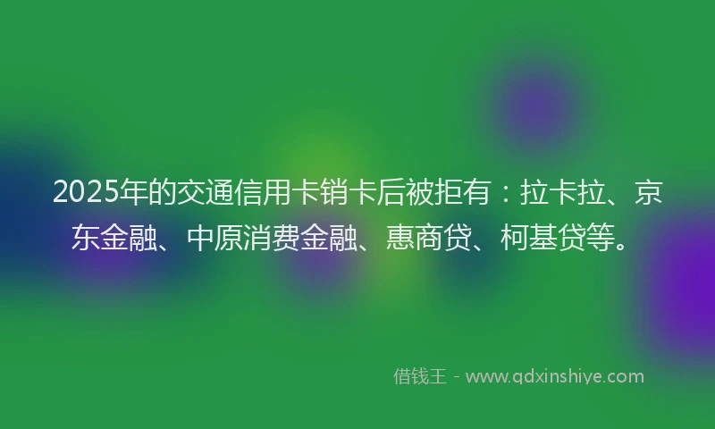 2025年的交通信用卡销卡后被拒有：拉卡拉、京东金融、中原消费金融、惠商贷、柯基贷等。