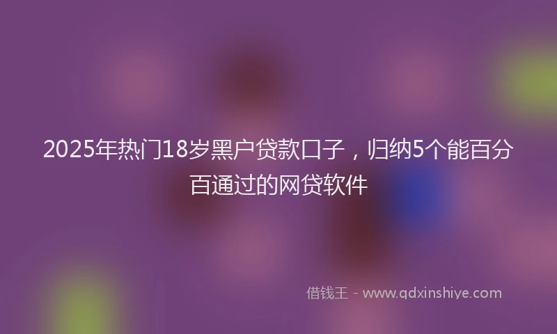 2025年热门18岁黑户贷款口子，归纳5个能百分百通过的网贷软件
