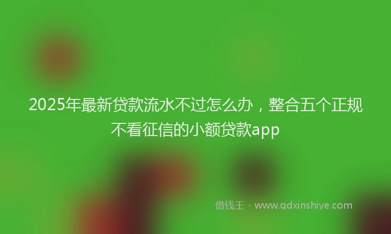 2025年最新贷款流水不过怎么办，整合五个正规不看征信的小额贷款app