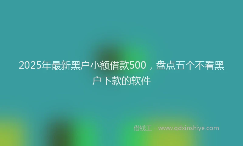 2025年最新黑户小额借款500，盘点五个不看黑户下款的软件