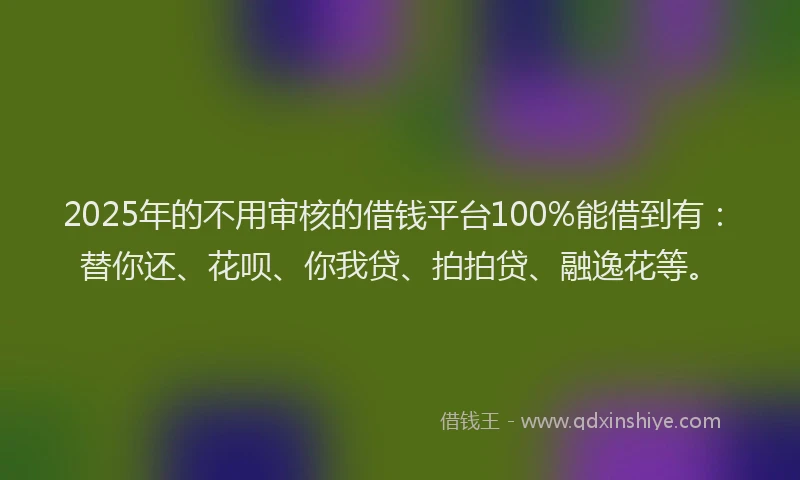2025年的不用审核的借钱平台100%能借到有：替你还、花呗、你我贷、拍拍贷、融逸花等。