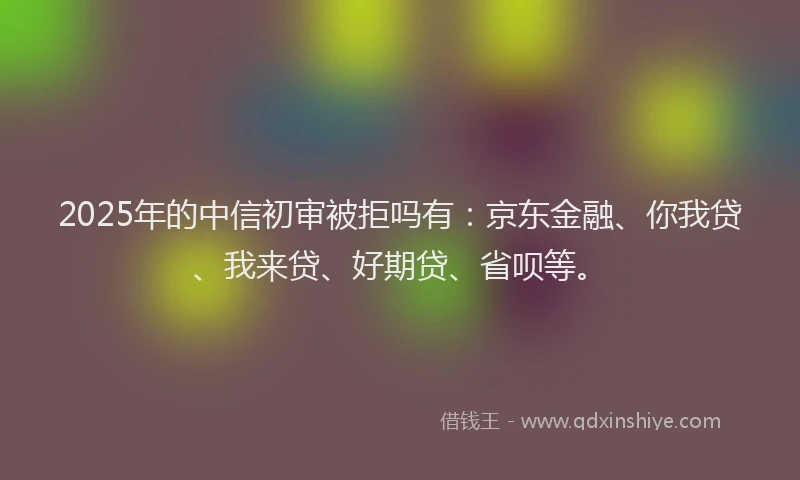 2025年的中信初审被拒吗有：京东金融、你我贷、我来贷、好期贷、省呗等。