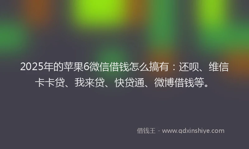 2025年的苹果6微信借钱怎么搞有：还呗、维信卡卡贷、我来贷、快贷通、微博借钱等。