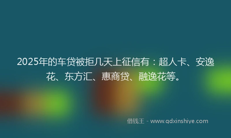 2025年的车贷被拒几天上征信有：超人卡、安逸花、东方汇、惠商贷、融逸花等。