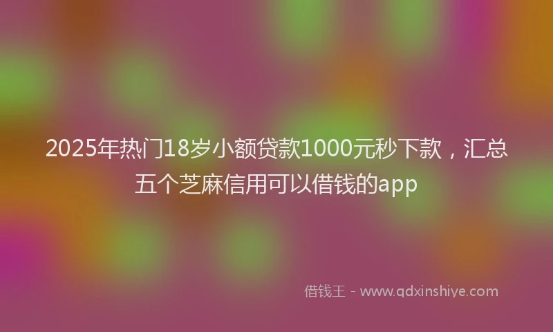 2025年热门18岁小额贷款1000元秒下款，汇总五个芝麻信用可以借钱的app