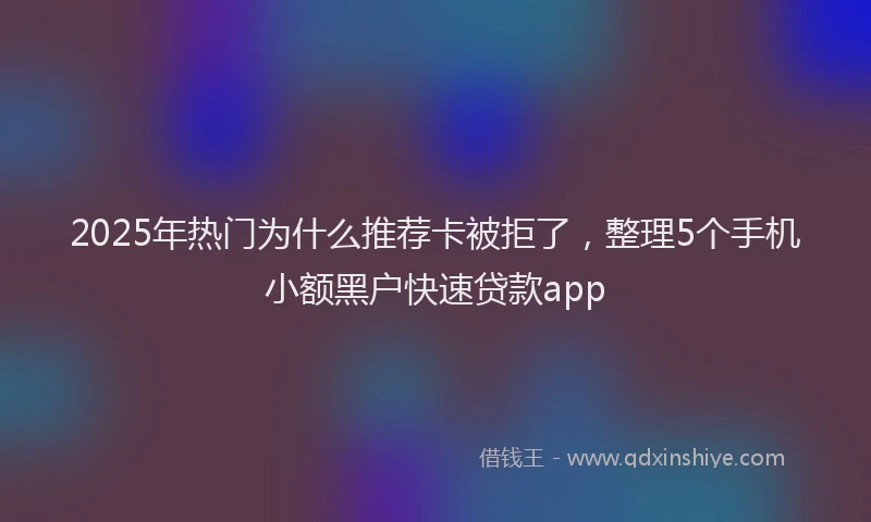 2025年热门为什么推荐卡被拒了，整理5个手机小额黑户快速贷款app