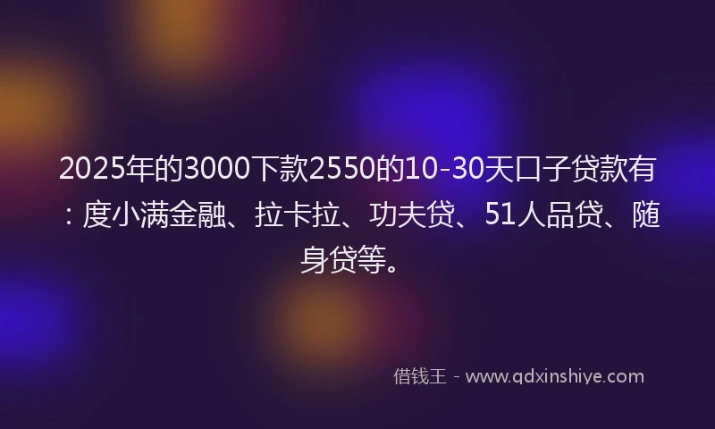2025年的3000下款2550的10-30天口子贷款有：度小满金融、拉卡拉、功夫贷、51人品贷、随身贷等。