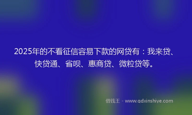 2025年的不看征信容易下款的网贷有：我来贷、快贷通、省呗、惠商贷、微粒贷等。