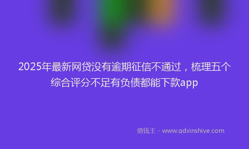 2025年最新网贷没有逾期征信不通过，梳理五个综合评分不足有负债都能下款app