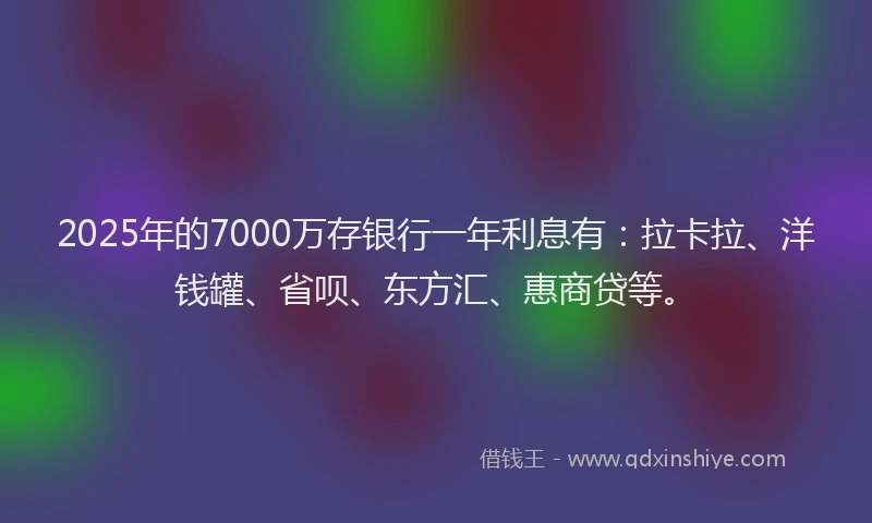2025年的7000万存银行一年利息有：拉卡拉、洋钱罐、省呗、东方汇、惠商贷等。