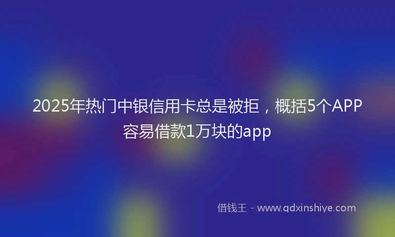 2025年热门中银信用卡总是被拒，概括5个APP容易借款1万块的app
